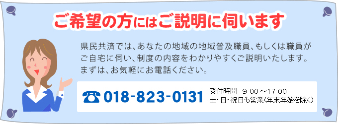 「ご希望の方にはご説明に伺います」県民共済では、あなたの地域の普及相談員、もしくは職員がご自宅に伺い、制度の内容をわかりやすくご説明いたします。まずは、お気軽にお電話ください。（電話018-823-0131　受付時間９時～17時　土・日・祝日も営業※年末年始を除く）